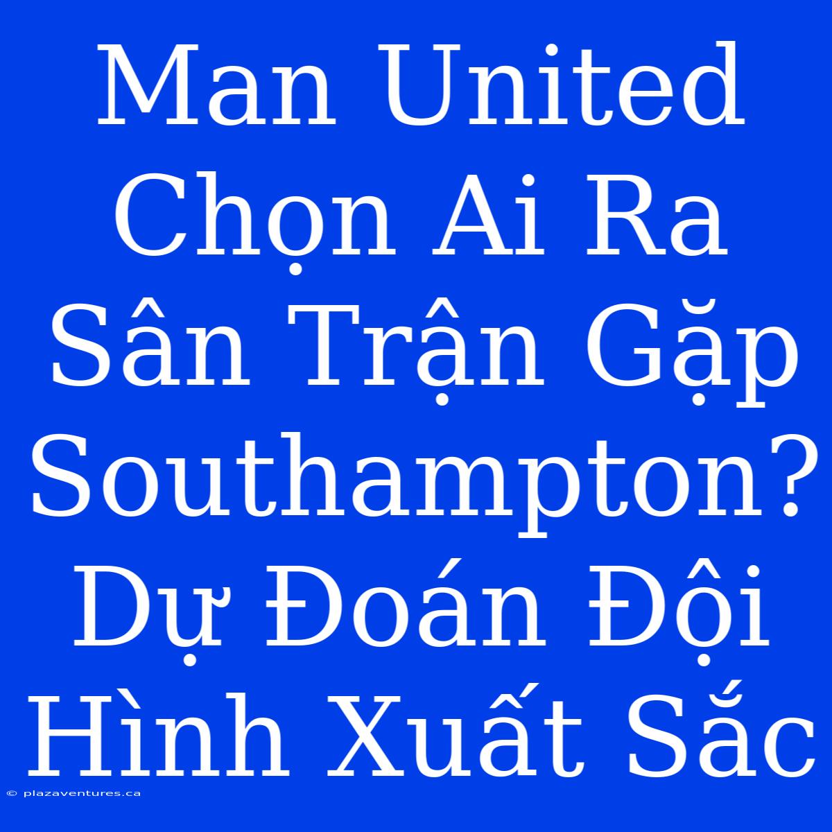 Man United Chọn Ai Ra Sân Trận Gặp Southampton? Dự Đoán Đội Hình Xuất Sắc