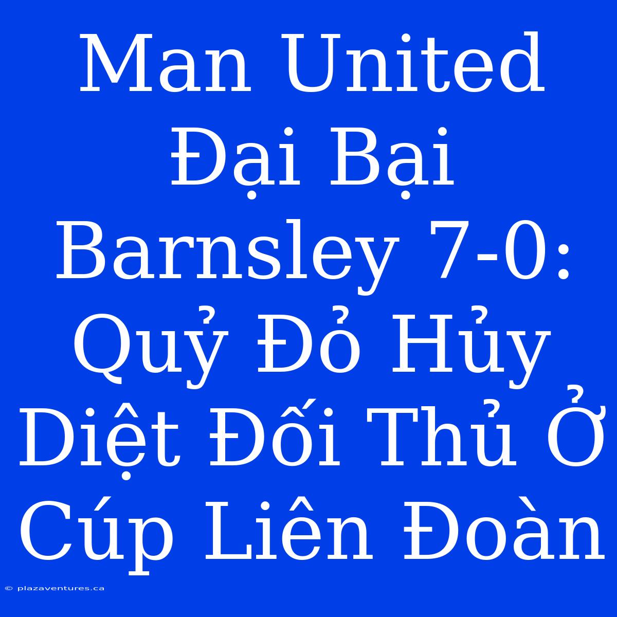 Man United Đại Bại Barnsley 7-0: Quỷ Đỏ Hủy Diệt Đối Thủ Ở Cúp Liên Đoàn