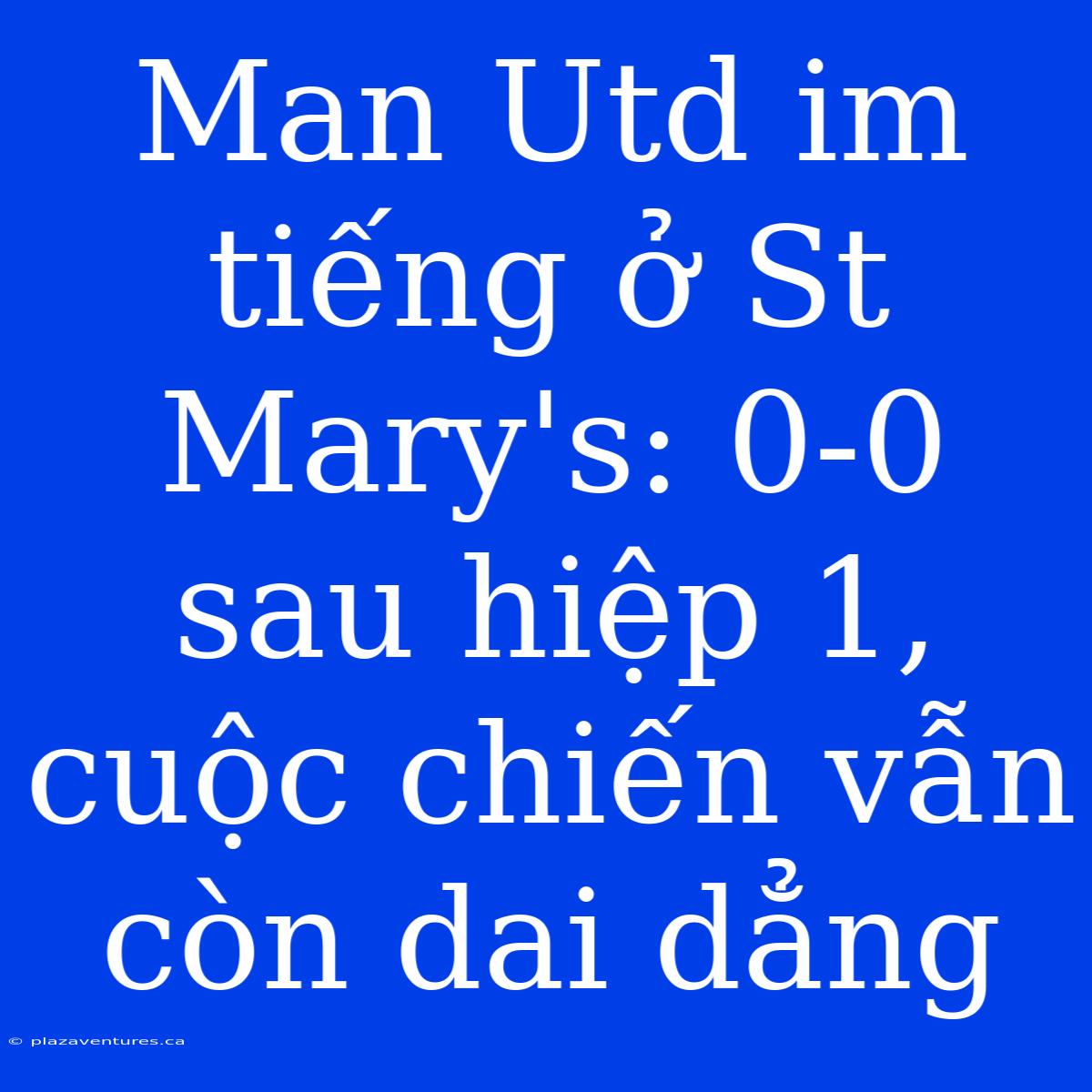 Man Utd Im Tiếng Ở St Mary's: 0-0 Sau Hiệp 1, Cuộc Chiến Vẫn Còn Dai Dẳng