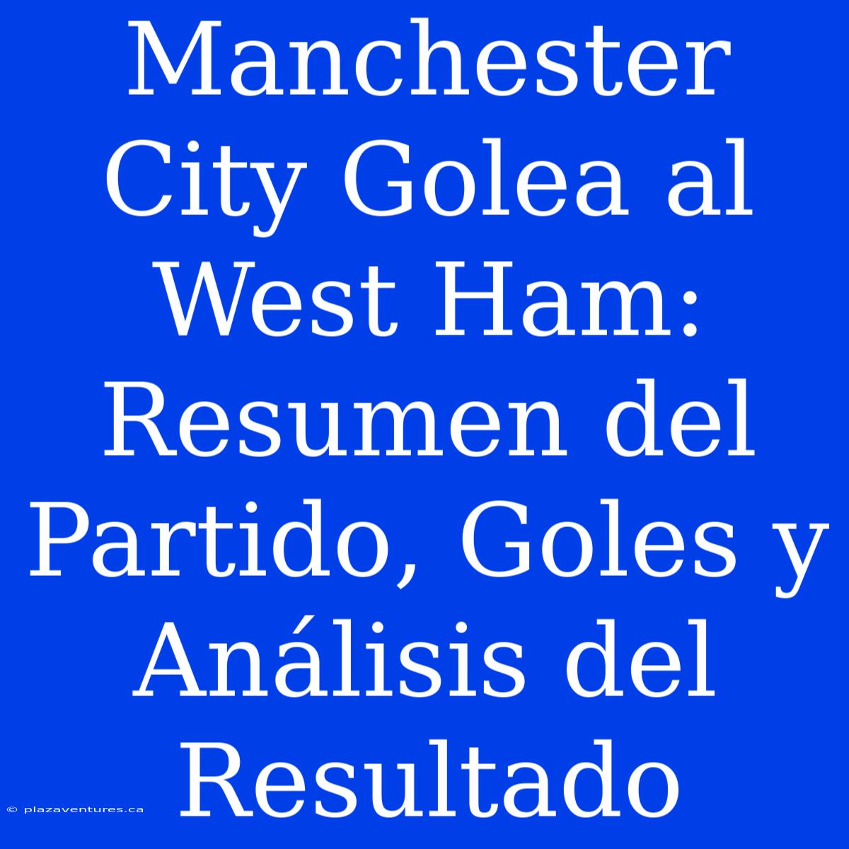 Manchester City Golea Al West Ham: Resumen Del Partido, Goles Y Análisis Del Resultado