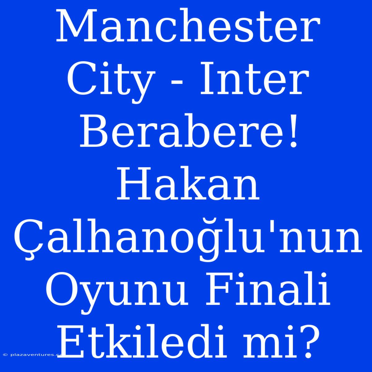 Manchester City - Inter Berabere! Hakan Çalhanoğlu'nun Oyunu Finali Etkiledi Mi?