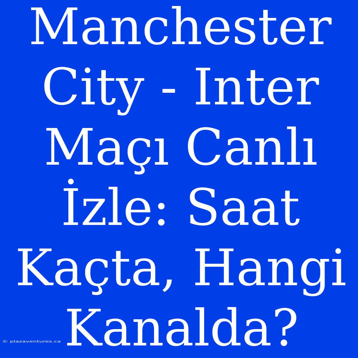 Manchester City - Inter Maçı Canlı İzle: Saat Kaçta, Hangi Kanalda?