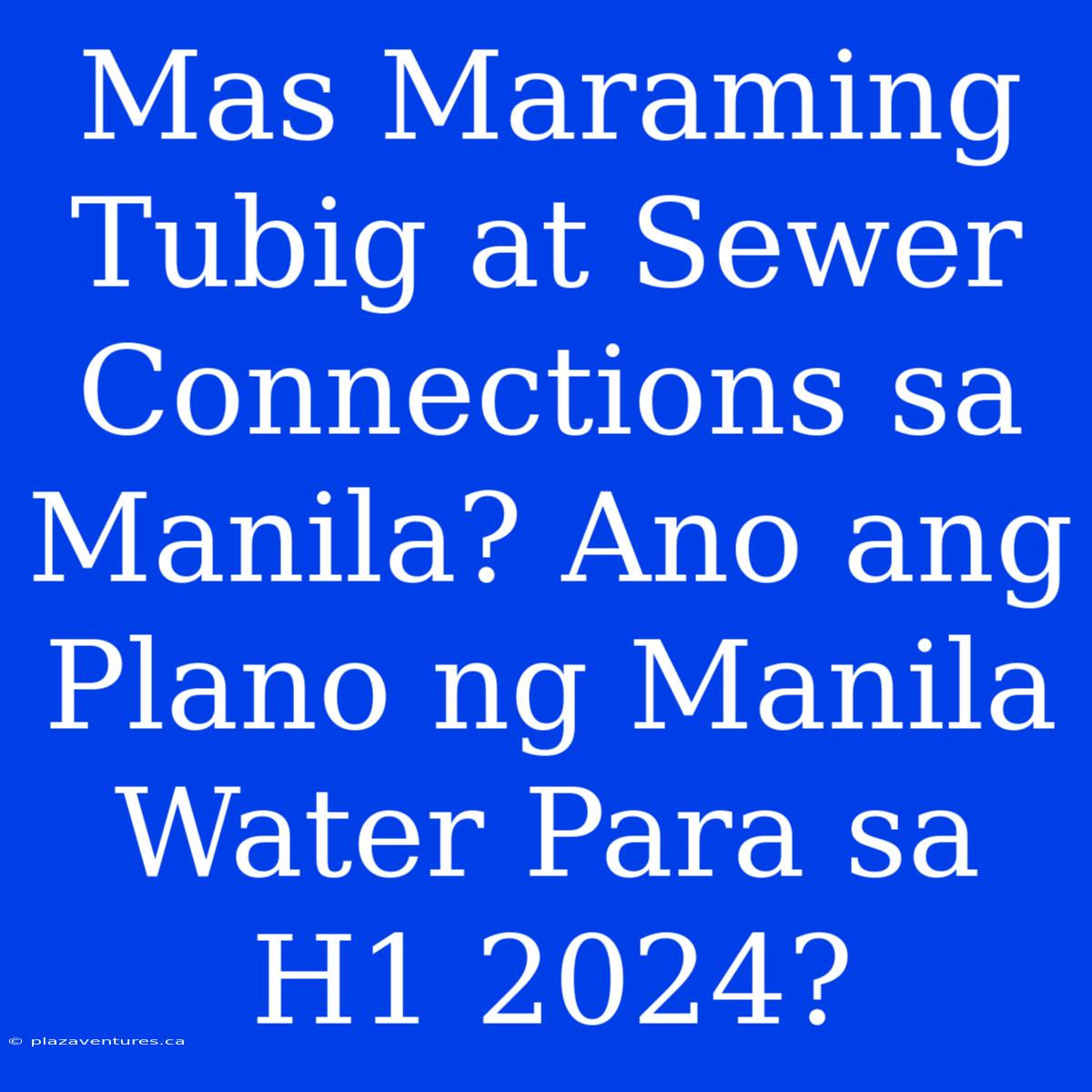 Mas Maraming Tubig At Sewer Connections Sa Manila? Ano Ang Plano Ng Manila Water Para Sa H1 2024?