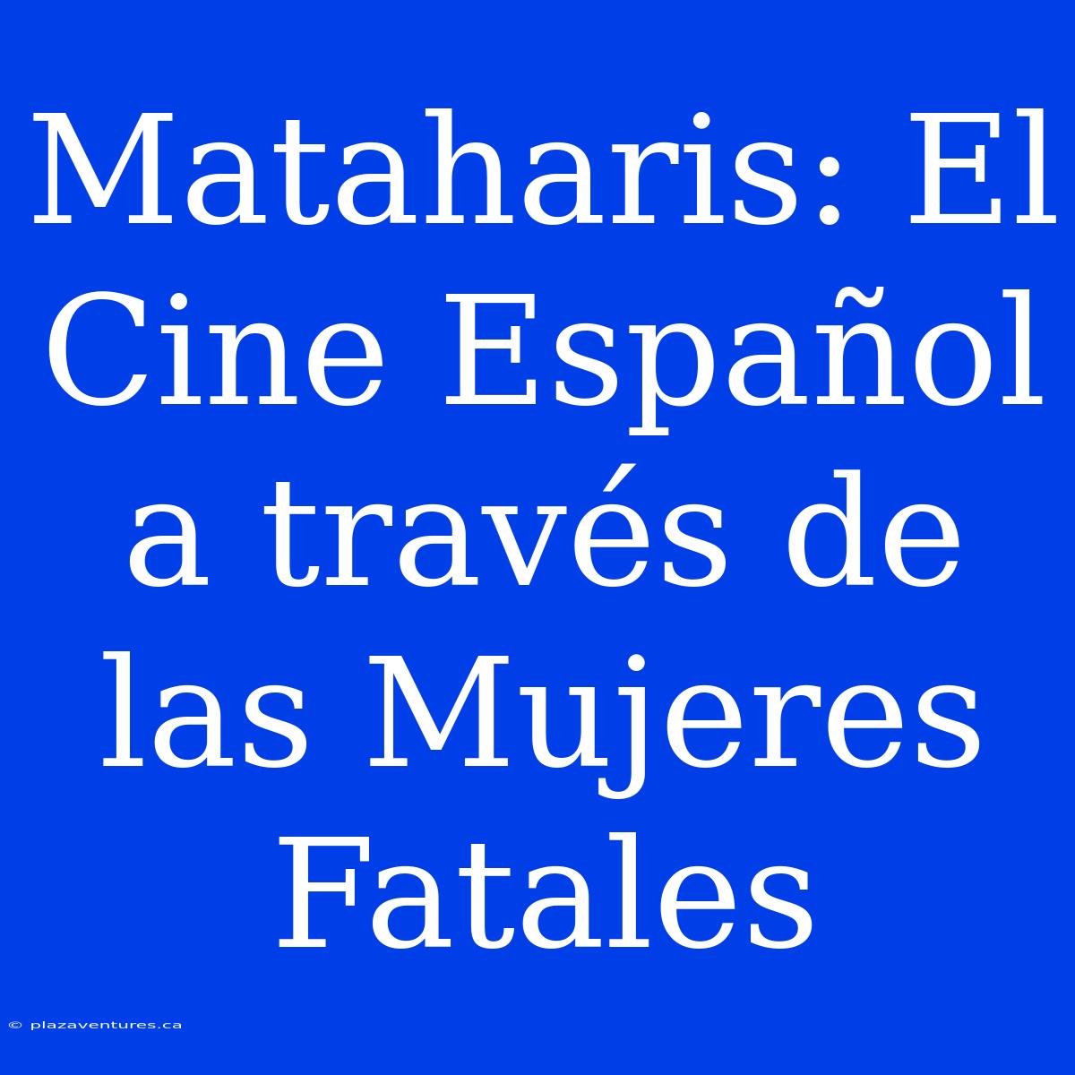 Mataharis: El Cine Español A Través De Las Mujeres Fatales