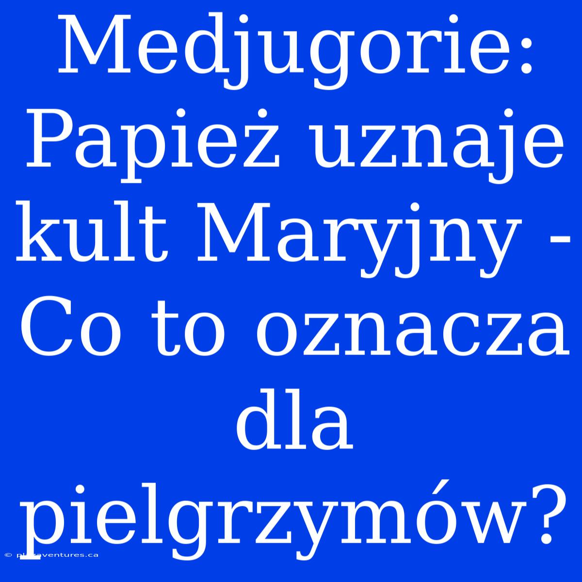 Medjugorie: Papież Uznaje Kult Maryjny - Co To Oznacza Dla Pielgrzymów?