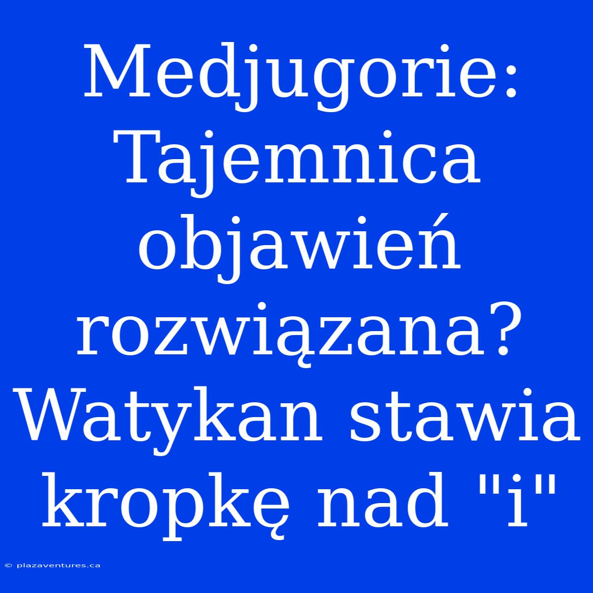 Medjugorie: Tajemnica Objawień Rozwiązana? Watykan Stawia Kropkę Nad 