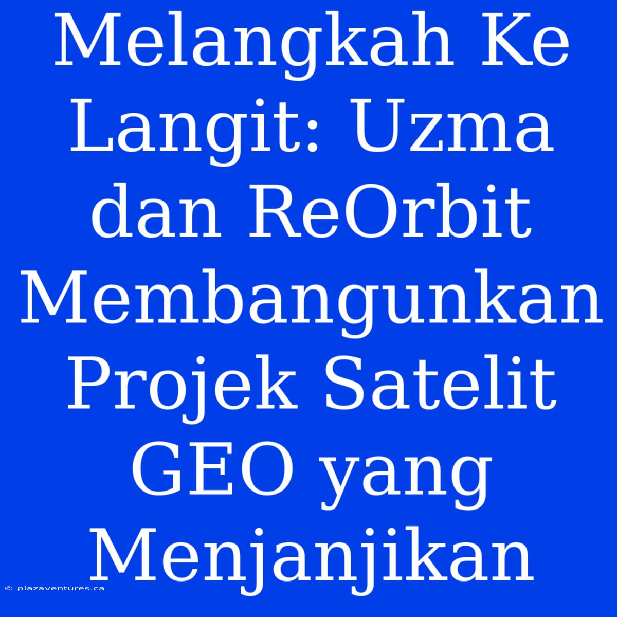 Melangkah Ke Langit: Uzma Dan ReOrbit Membangunkan Projek Satelit GEO Yang Menjanjikan