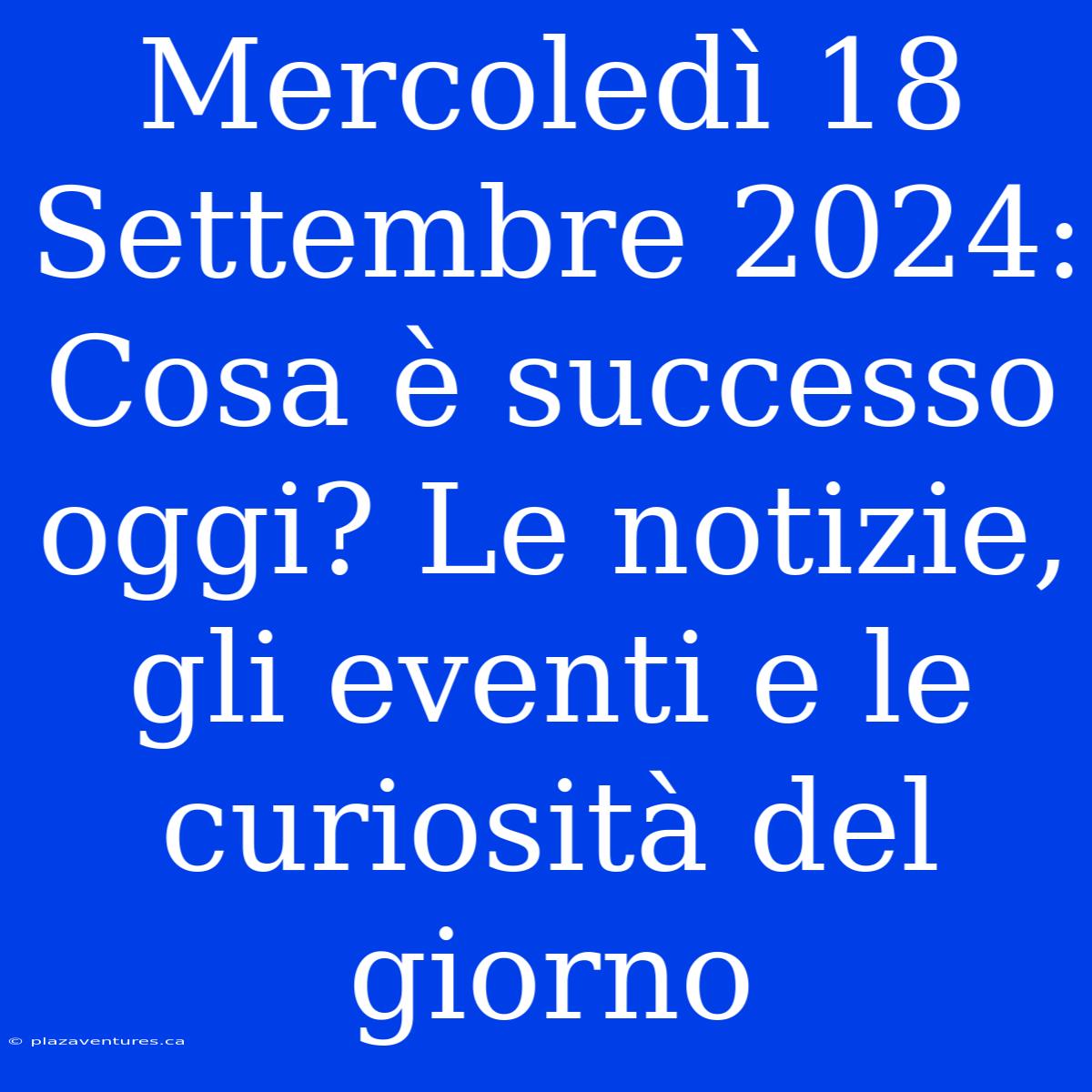 Mercoledì 18 Settembre 2024: Cosa È Successo Oggi? Le Notizie, Gli Eventi E Le Curiosità Del Giorno