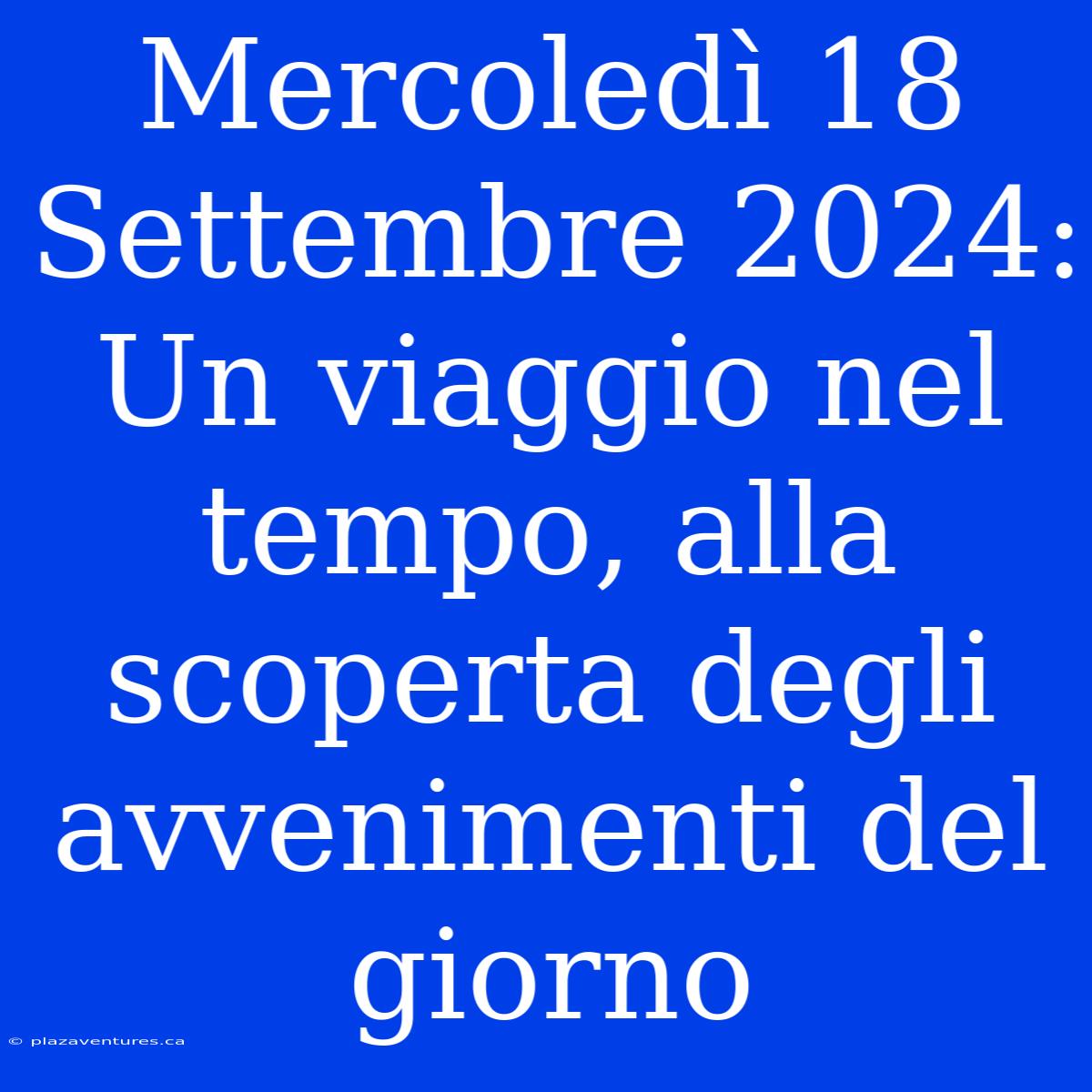 Mercoledì 18 Settembre 2024: Un Viaggio Nel Tempo, Alla Scoperta Degli Avvenimenti Del Giorno