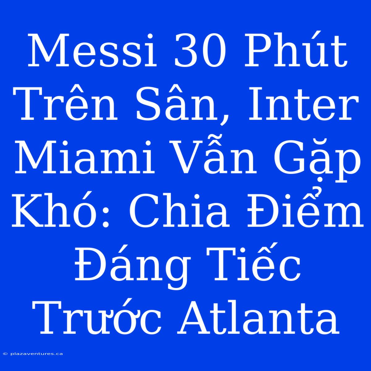 Messi 30 Phút Trên Sân, Inter Miami Vẫn Gặp Khó: Chia Điểm Đáng Tiếc Trước Atlanta