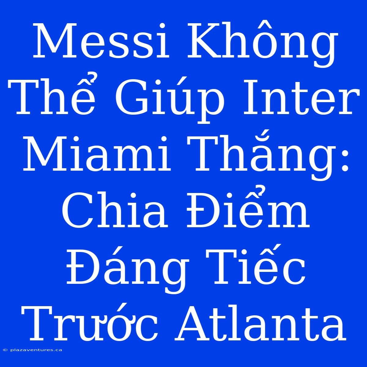 Messi Không Thể Giúp Inter Miami Thắng: Chia Điểm Đáng Tiếc Trước Atlanta