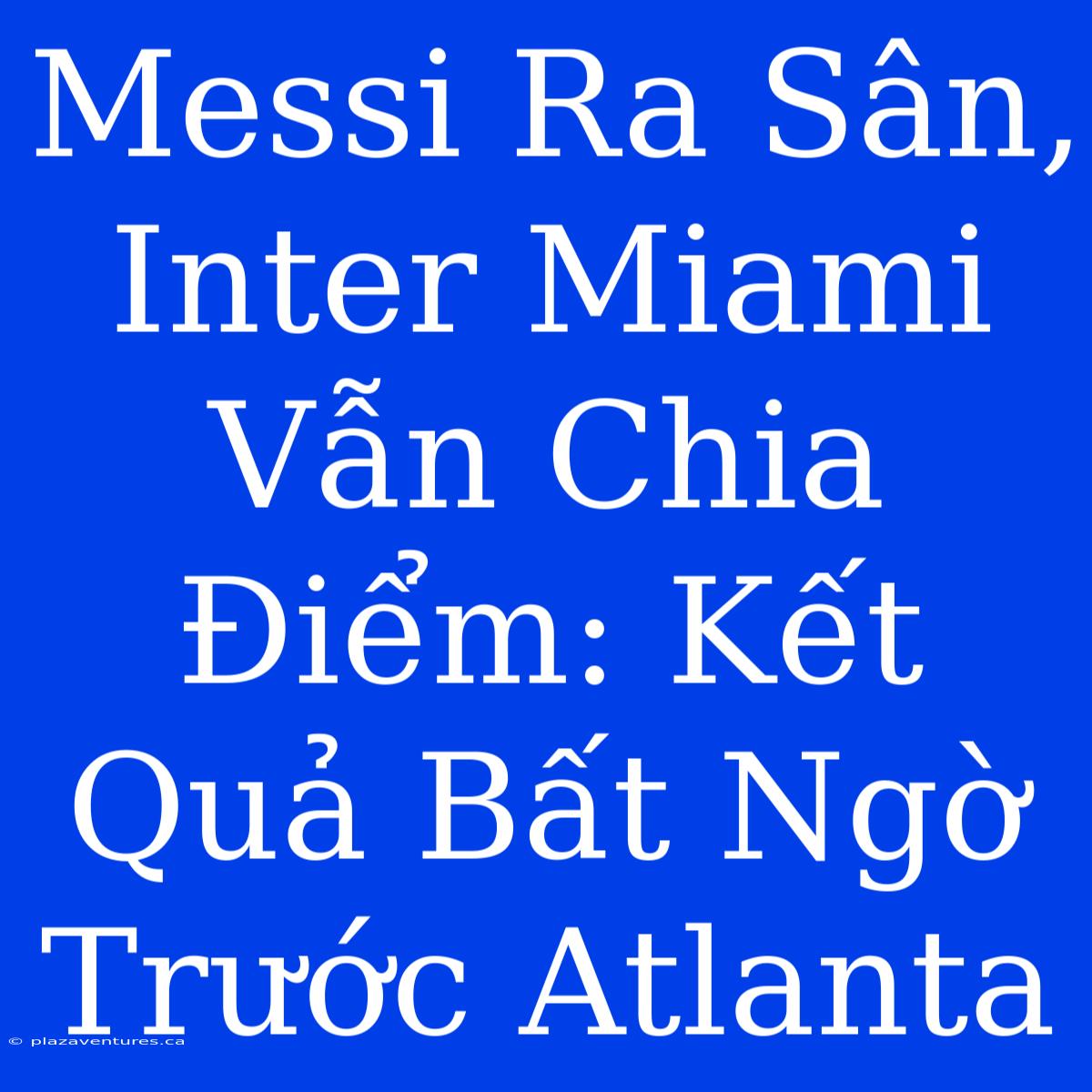 Messi Ra Sân, Inter Miami Vẫn Chia Điểm: Kết Quả Bất Ngờ Trước Atlanta