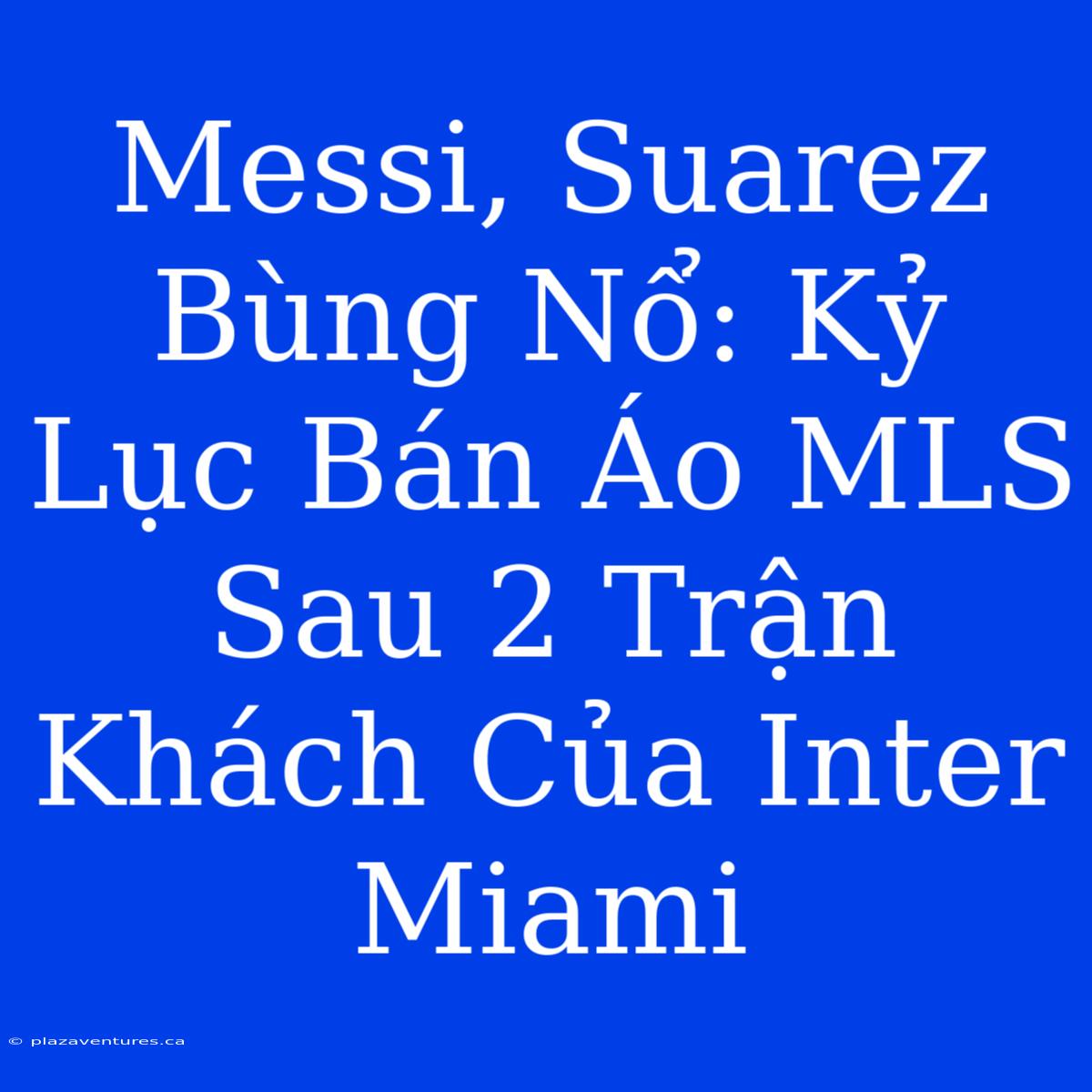 Messi, Suarez Bùng Nổ: Kỷ Lục Bán Áo MLS Sau 2 Trận Khách Của Inter Miami