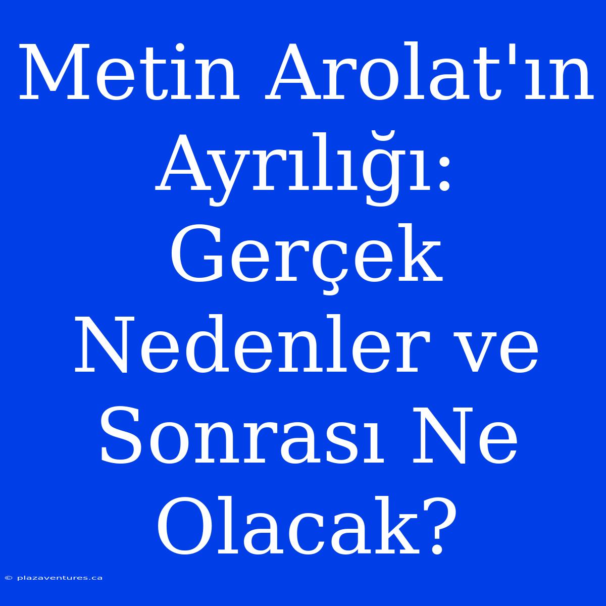 Metin Arolat'ın Ayrılığı: Gerçek Nedenler Ve Sonrası Ne Olacak?