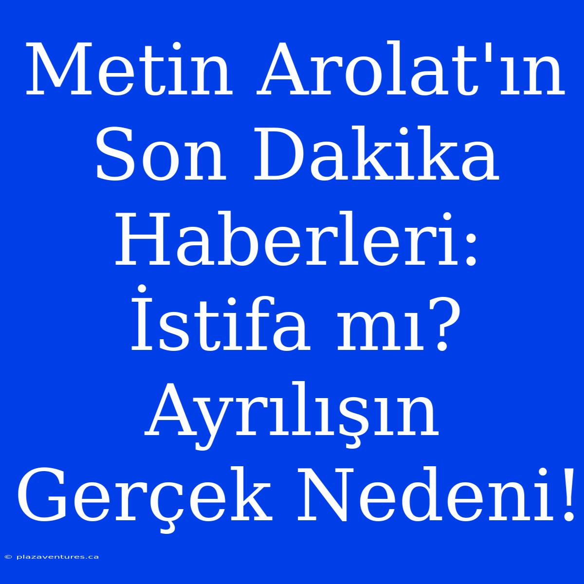 Metin Arolat'ın Son Dakika Haberleri: İstifa Mı? Ayrılışın Gerçek Nedeni!