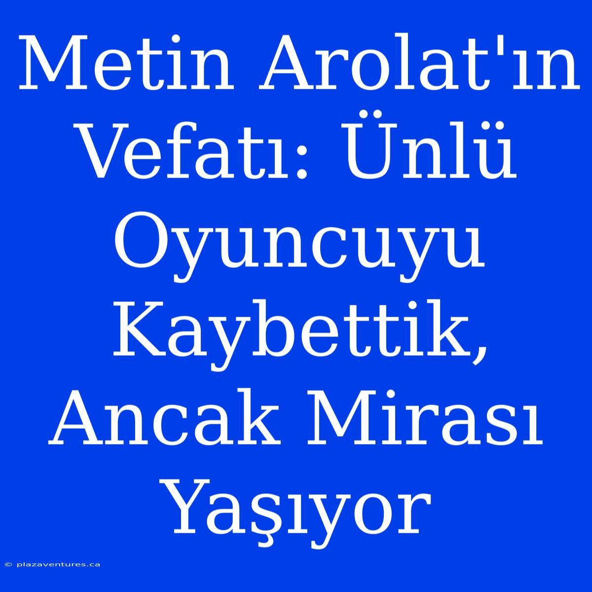 Metin Arolat'ın Vefatı: Ünlü Oyuncuyu Kaybettik, Ancak Mirası Yaşıyor