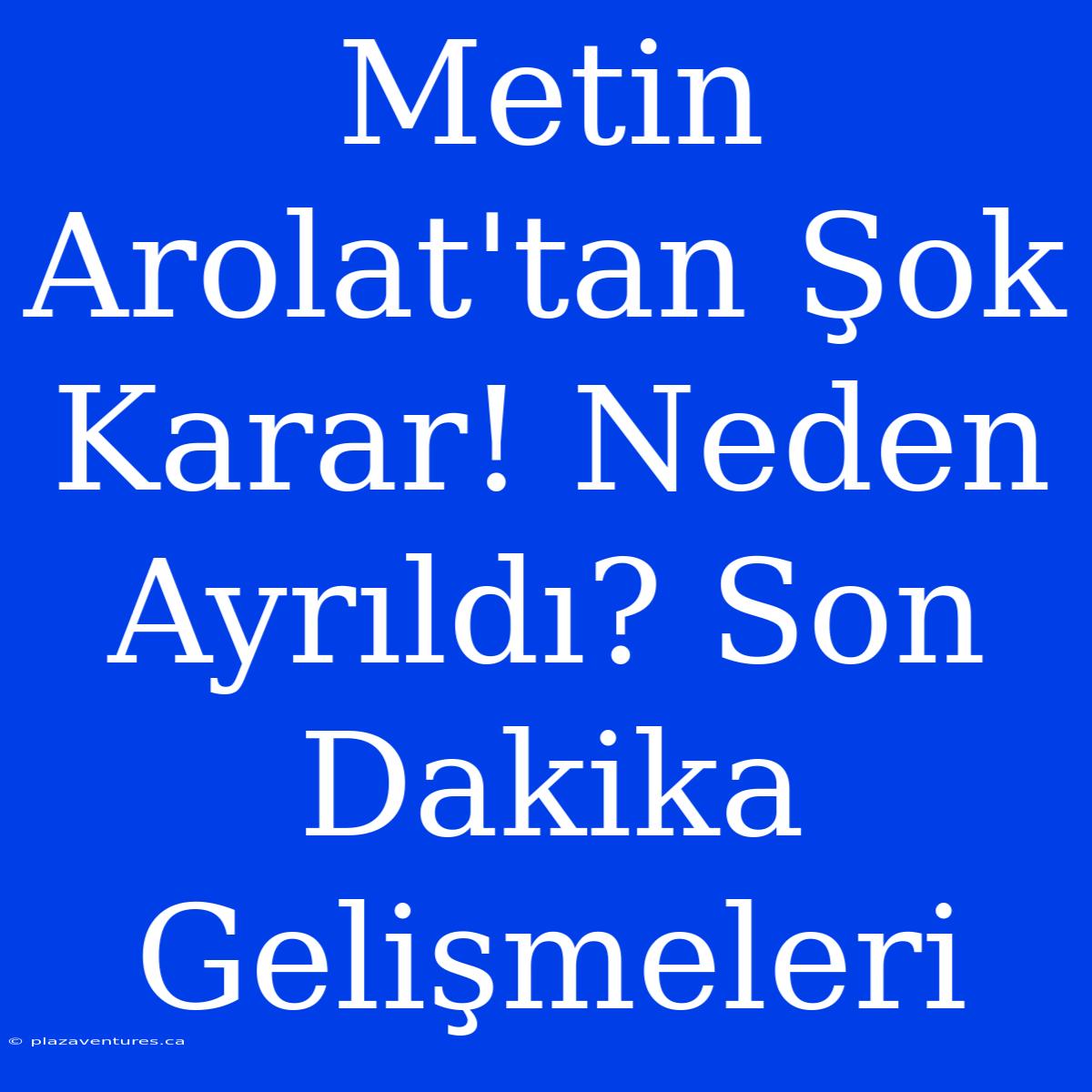 Metin Arolat'tan Şok Karar! Neden Ayrıldı? Son Dakika Gelişmeleri