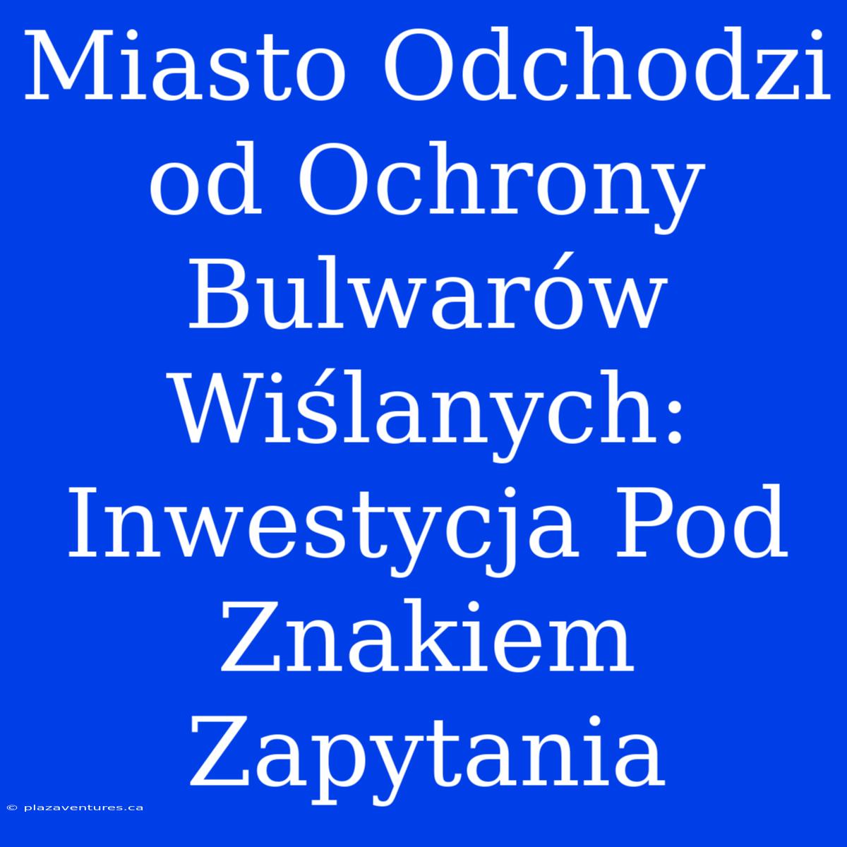 Miasto Odchodzi Od Ochrony Bulwarów Wiślanych: Inwestycja Pod Znakiem Zapytania