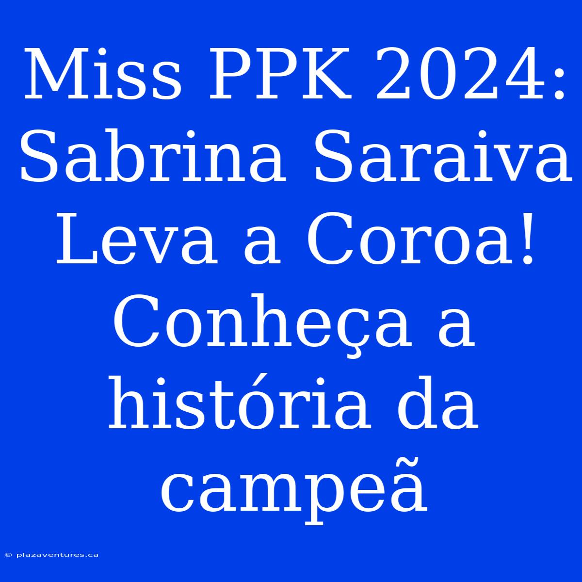 Miss PPK 2024: Sabrina Saraiva Leva A Coroa! Conheça A História Da Campeã