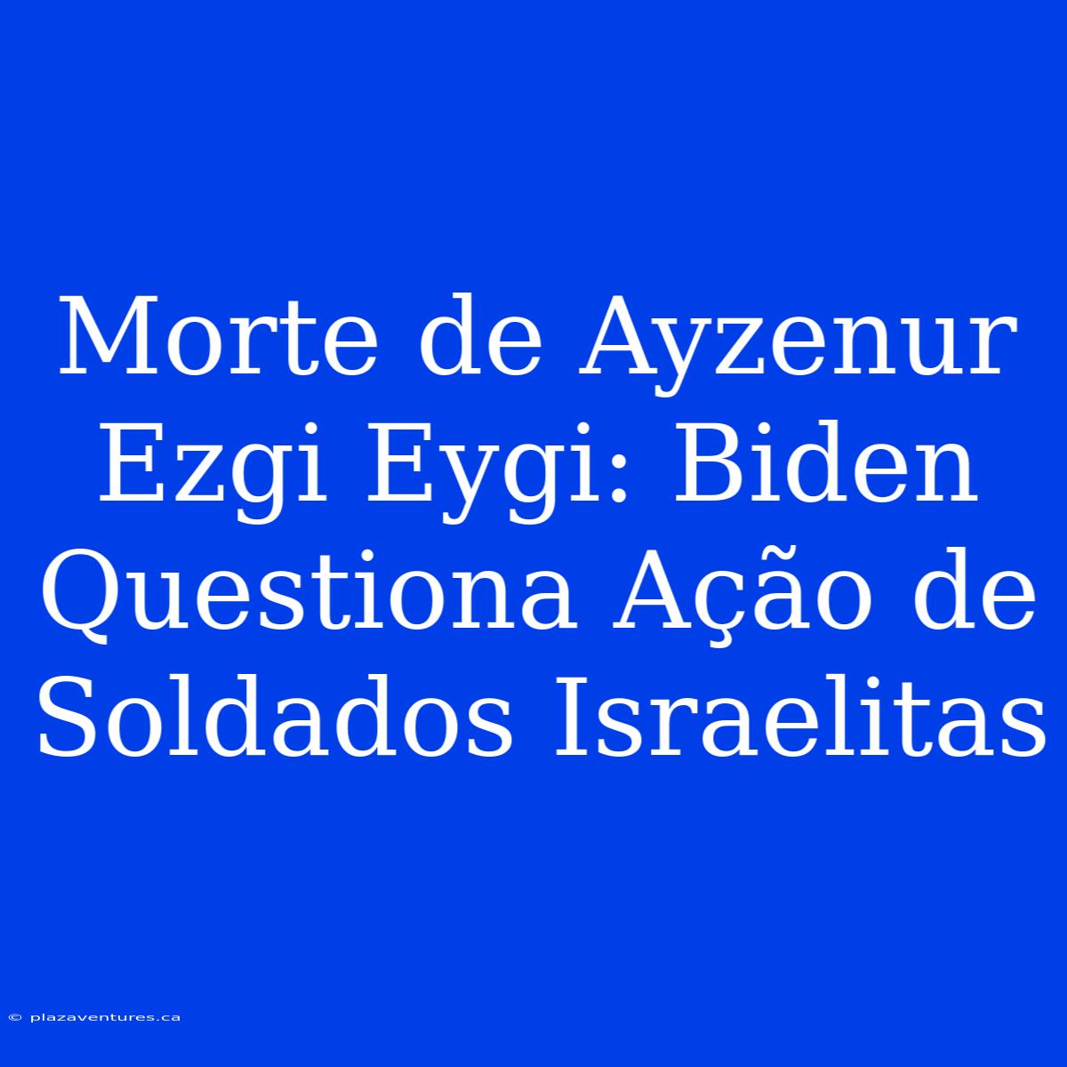 Morte De Ayzenur Ezgi Eygi: Biden Questiona Ação De Soldados Israelitas