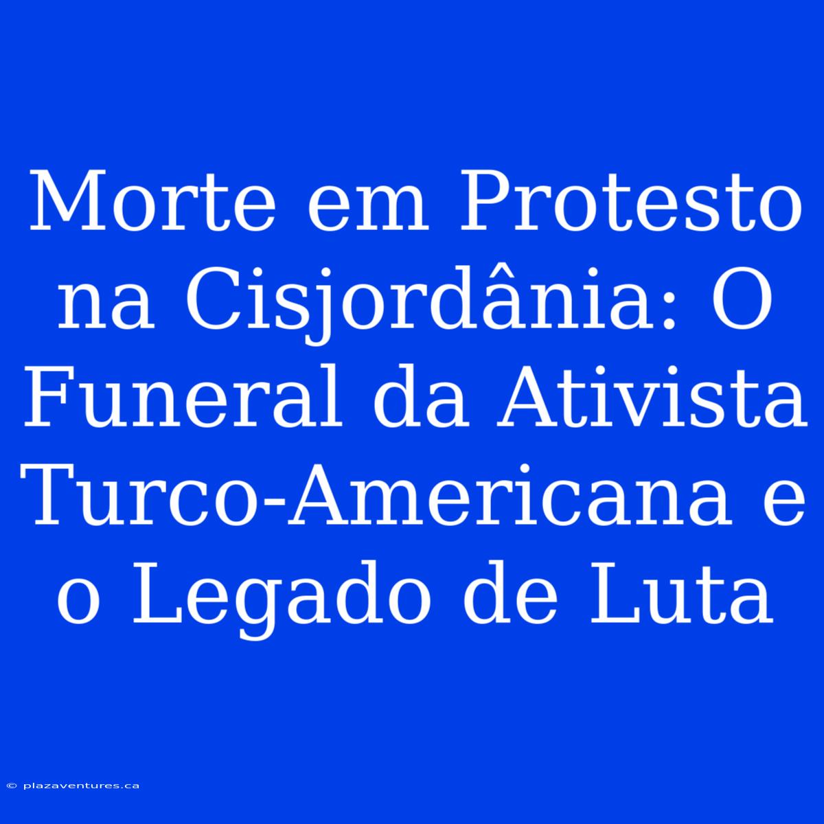 Morte Em Protesto Na Cisjordânia: O Funeral Da Ativista Turco-Americana E O Legado De Luta