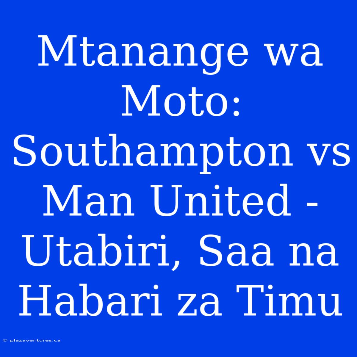 Mtanange Wa Moto: Southampton Vs Man United - Utabiri, Saa Na Habari Za Timu