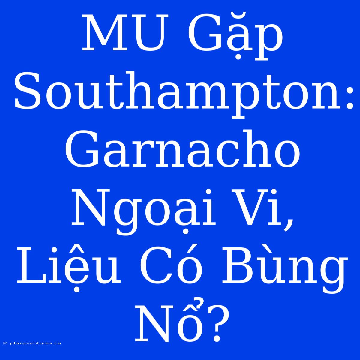 MU Gặp Southampton: Garnacho Ngoại Vi, Liệu Có Bùng Nổ?