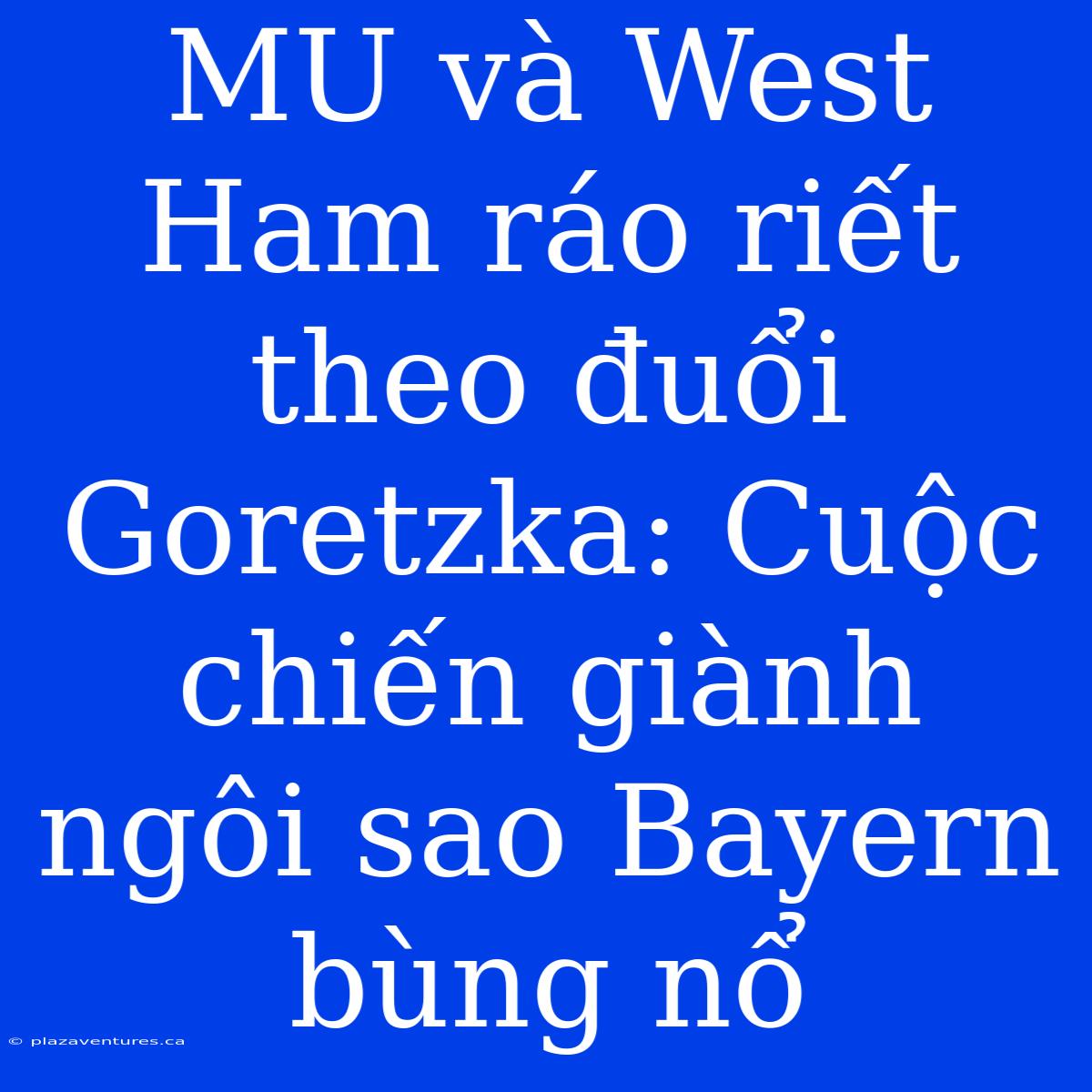 MU Và West Ham Ráo Riết Theo Đuổi Goretzka: Cuộc Chiến Giành Ngôi Sao Bayern Bùng Nổ