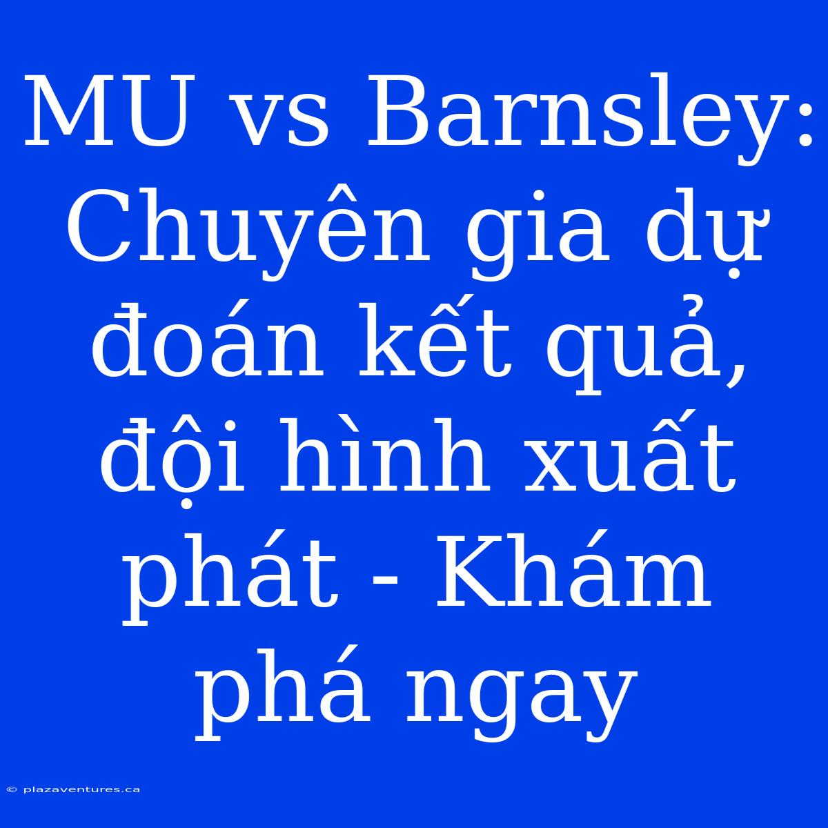 MU Vs Barnsley: Chuyên Gia Dự Đoán Kết Quả, Đội Hình Xuất Phát - Khám Phá Ngay