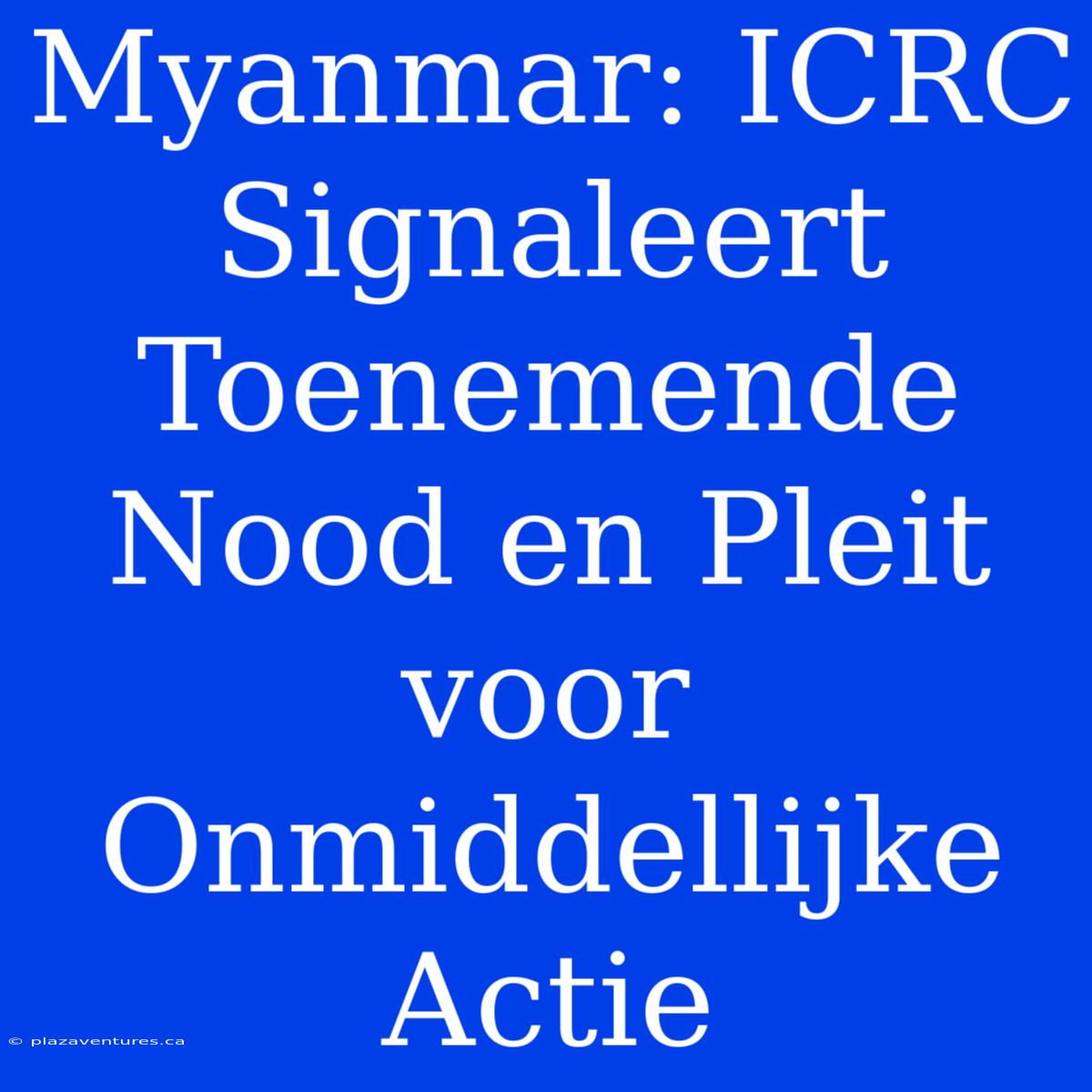 Myanmar: ICRC Signaleert Toenemende Nood En Pleit Voor Onmiddellijke Actie