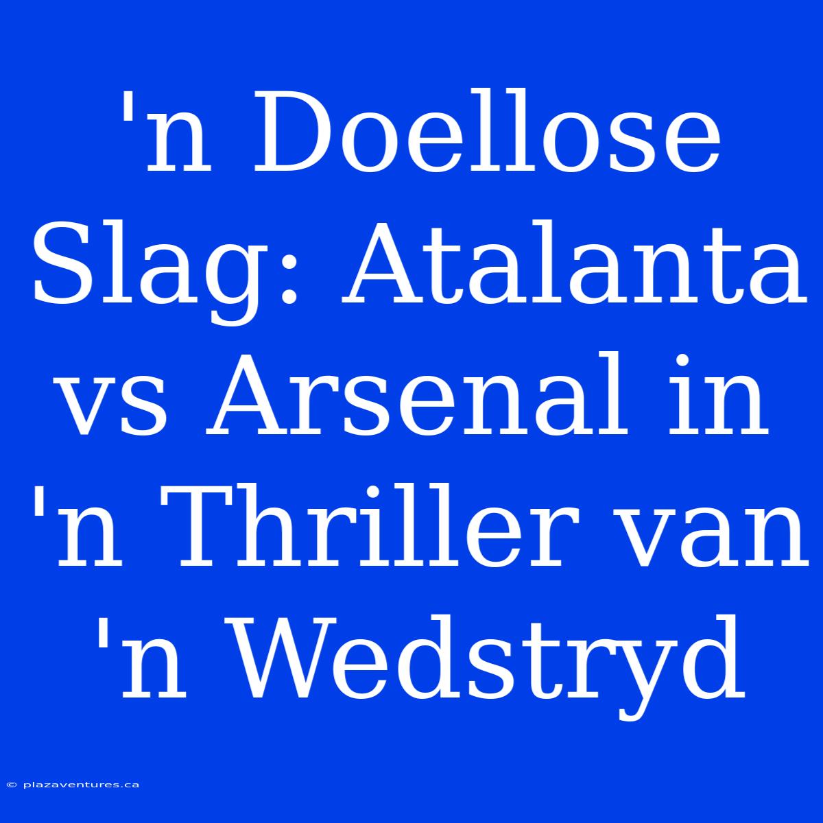 'n Doellose Slag: Atalanta Vs Arsenal In 'n Thriller Van 'n Wedstryd