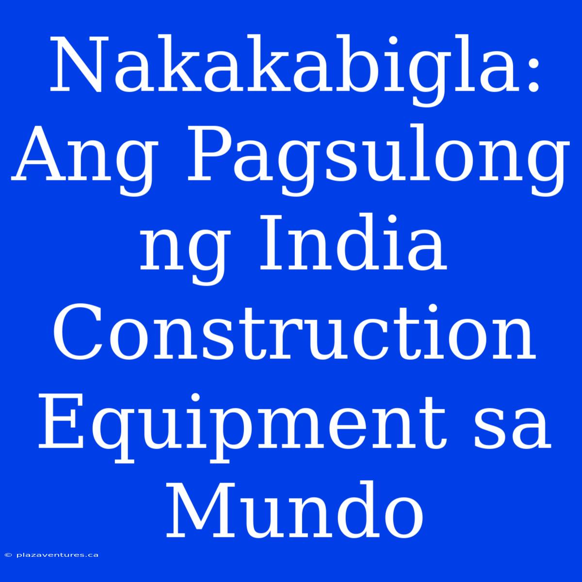 Nakakabigla: Ang Pagsulong Ng India Construction Equipment Sa Mundo