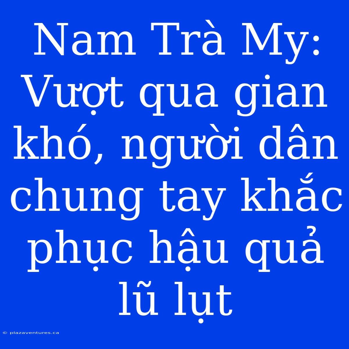 Nam Trà My: Vượt Qua Gian Khó, Người Dân Chung Tay Khắc Phục Hậu Quả Lũ Lụt