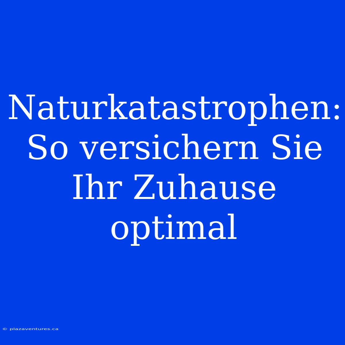 Naturkatastrophen: So Versichern Sie Ihr Zuhause Optimal