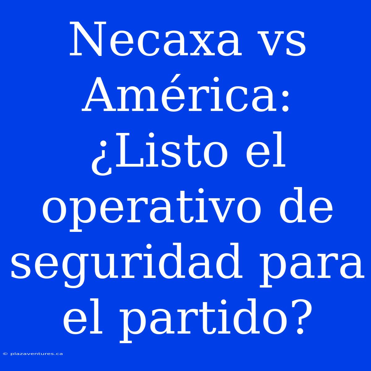 Necaxa Vs América: ¿Listo El Operativo De Seguridad Para El Partido?