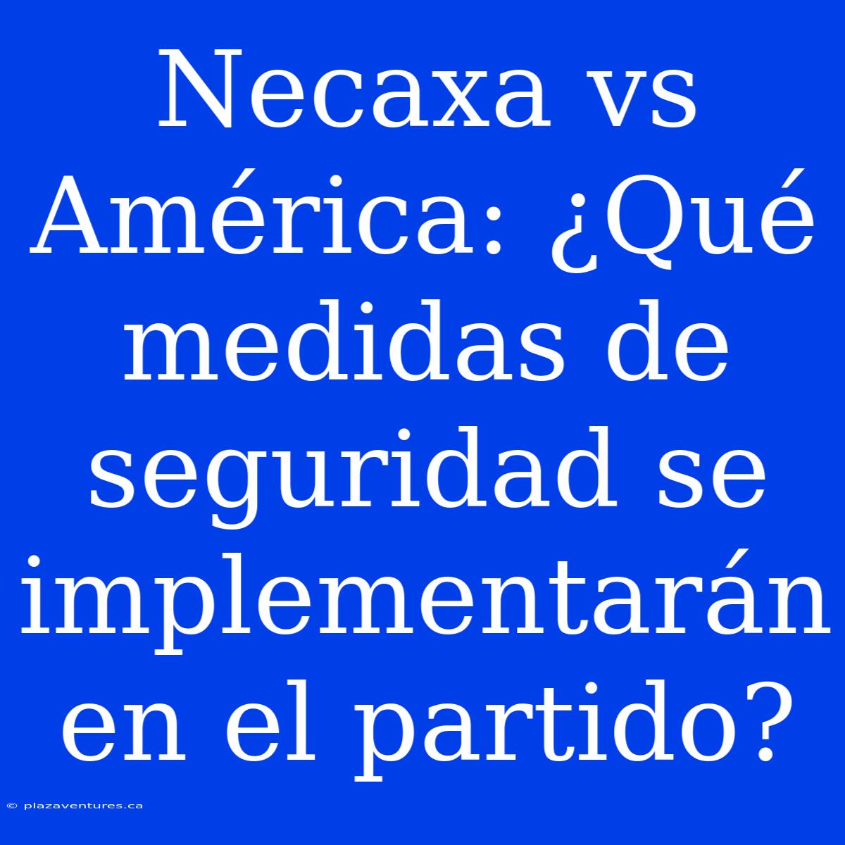 Necaxa Vs América: ¿Qué Medidas De Seguridad Se Implementarán En El Partido?