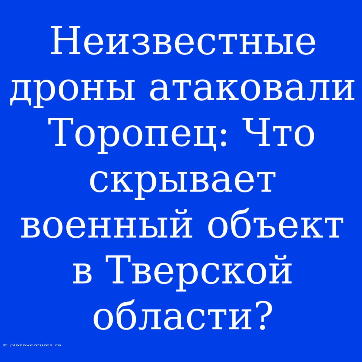 Неизвестные Дроны Атаковали Торопец: Что Скрывает Военный Объект В Тверской Области?