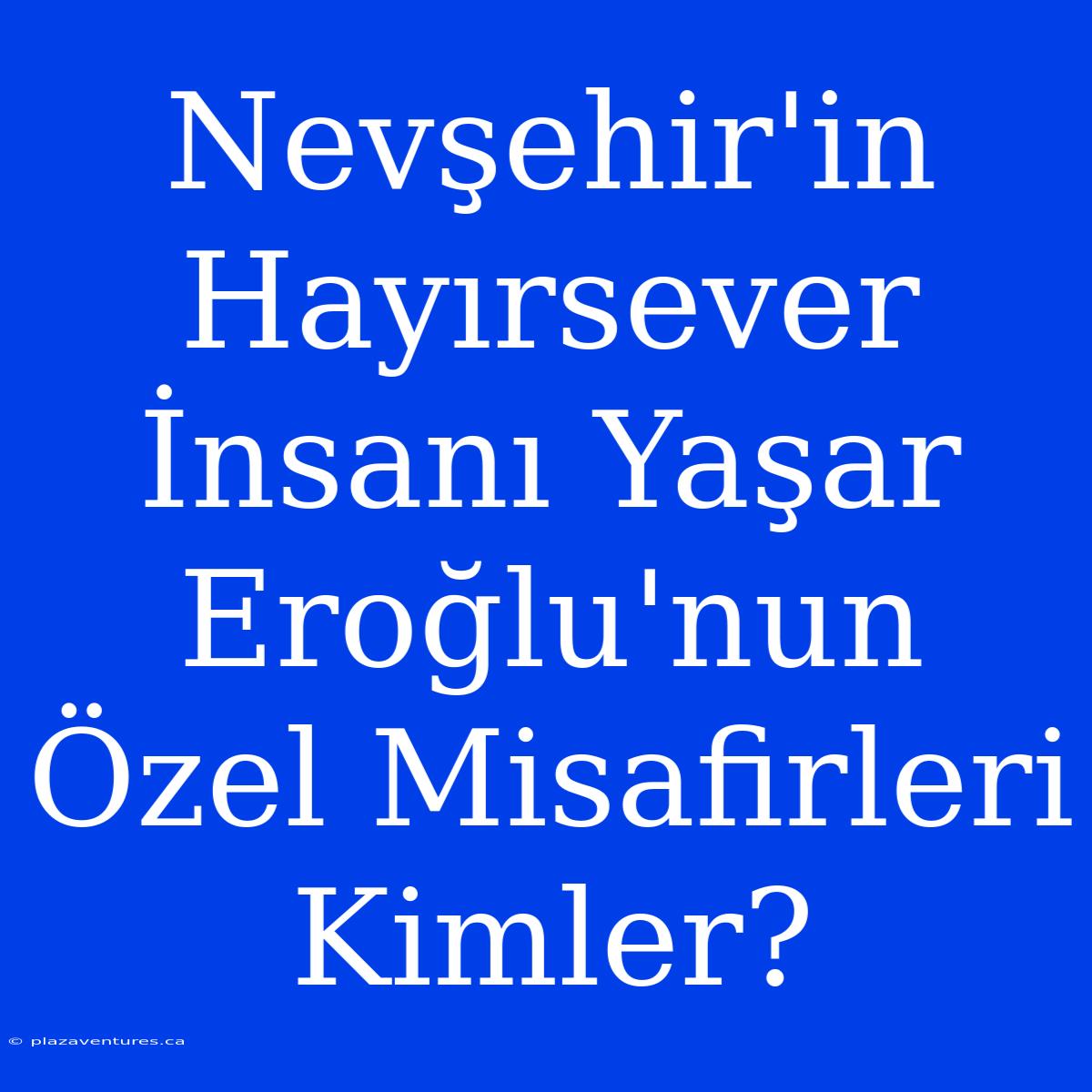 Nevşehir'in Hayırsever İnsanı Yaşar Eroğlu'nun Özel Misafirleri Kimler?