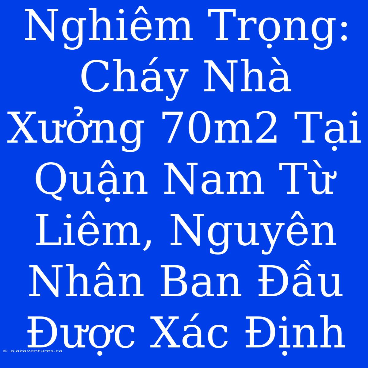 Nghiêm Trọng: Cháy Nhà Xưởng 70m2 Tại Quận Nam Từ Liêm, Nguyên Nhân Ban Đầu Được Xác Định