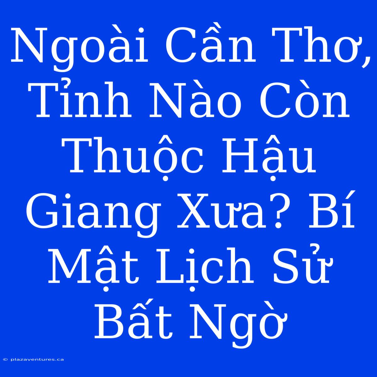 Ngoài Cần Thơ, Tỉnh Nào Còn Thuộc Hậu Giang Xưa? Bí Mật Lịch Sử Bất Ngờ