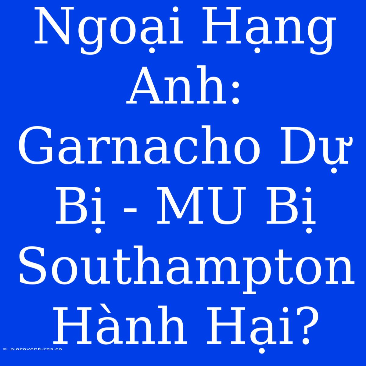 Ngoại Hạng Anh: Garnacho Dự Bị - MU Bị Southampton Hành Hại?