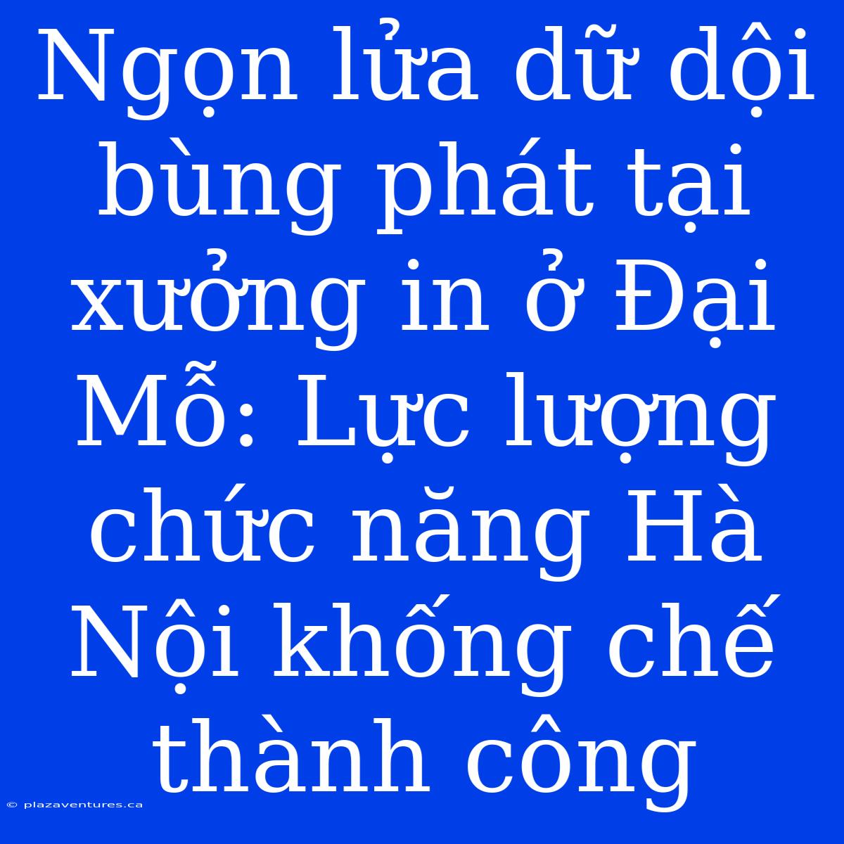 Ngọn Lửa Dữ Dội Bùng Phát Tại Xưởng In Ở Đại Mỗ: Lực Lượng Chức Năng Hà Nội Khống Chế Thành Công