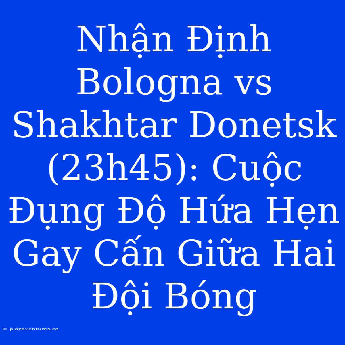 Nhận Định Bologna Vs Shakhtar Donetsk (23h45): Cuộc Đụng Độ Hứa Hẹn Gay Cấn Giữa Hai Đội Bóng