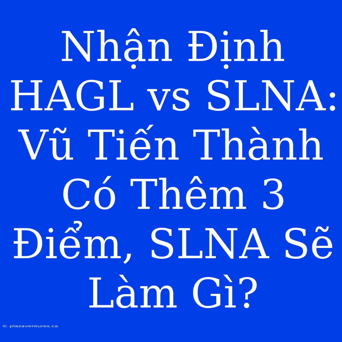 Nhận Định HAGL Vs SLNA: Vũ Tiến Thành Có Thêm 3 Điểm, SLNA Sẽ Làm Gì?