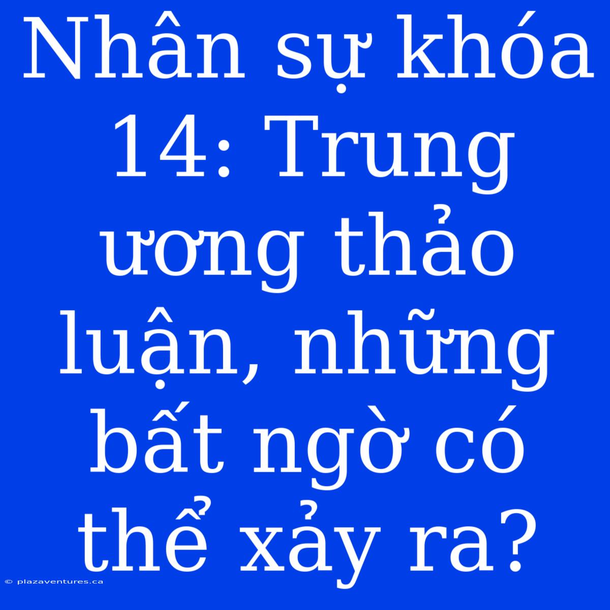 Nhân Sự Khóa 14: Trung Ương Thảo Luận, Những Bất Ngờ Có Thể Xảy Ra?