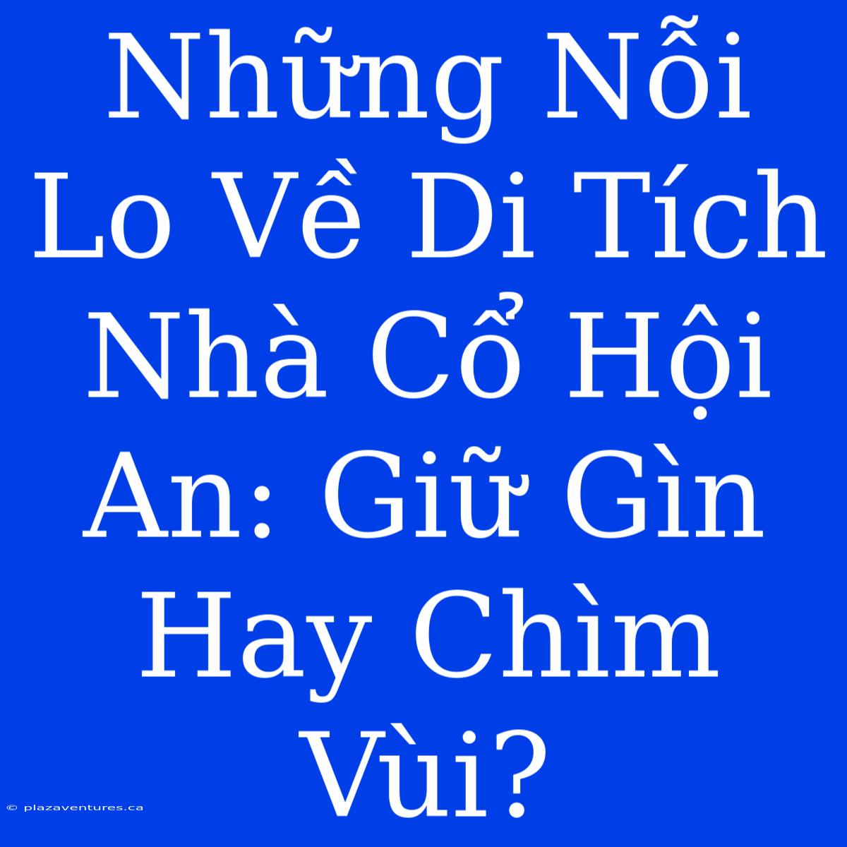 Những Nỗi Lo Về Di Tích Nhà Cổ Hội An: Giữ Gìn Hay Chìm Vùi?