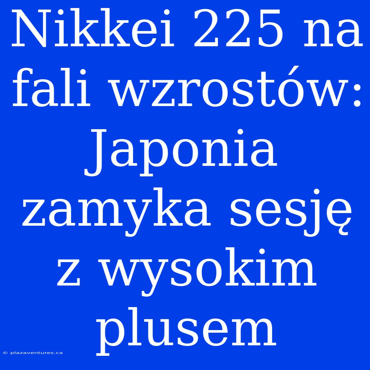 Nikkei 225 Na Fali Wzrostów: Japonia Zamyka Sesję Z Wysokim Plusem