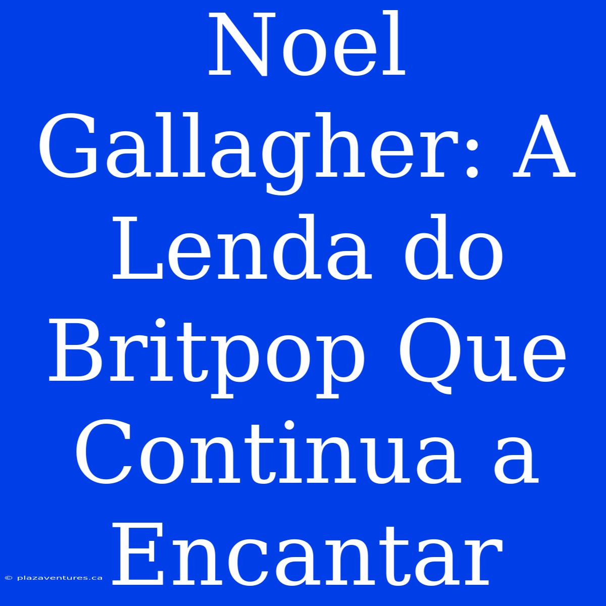 Noel Gallagher: A Lenda Do Britpop Que Continua A Encantar