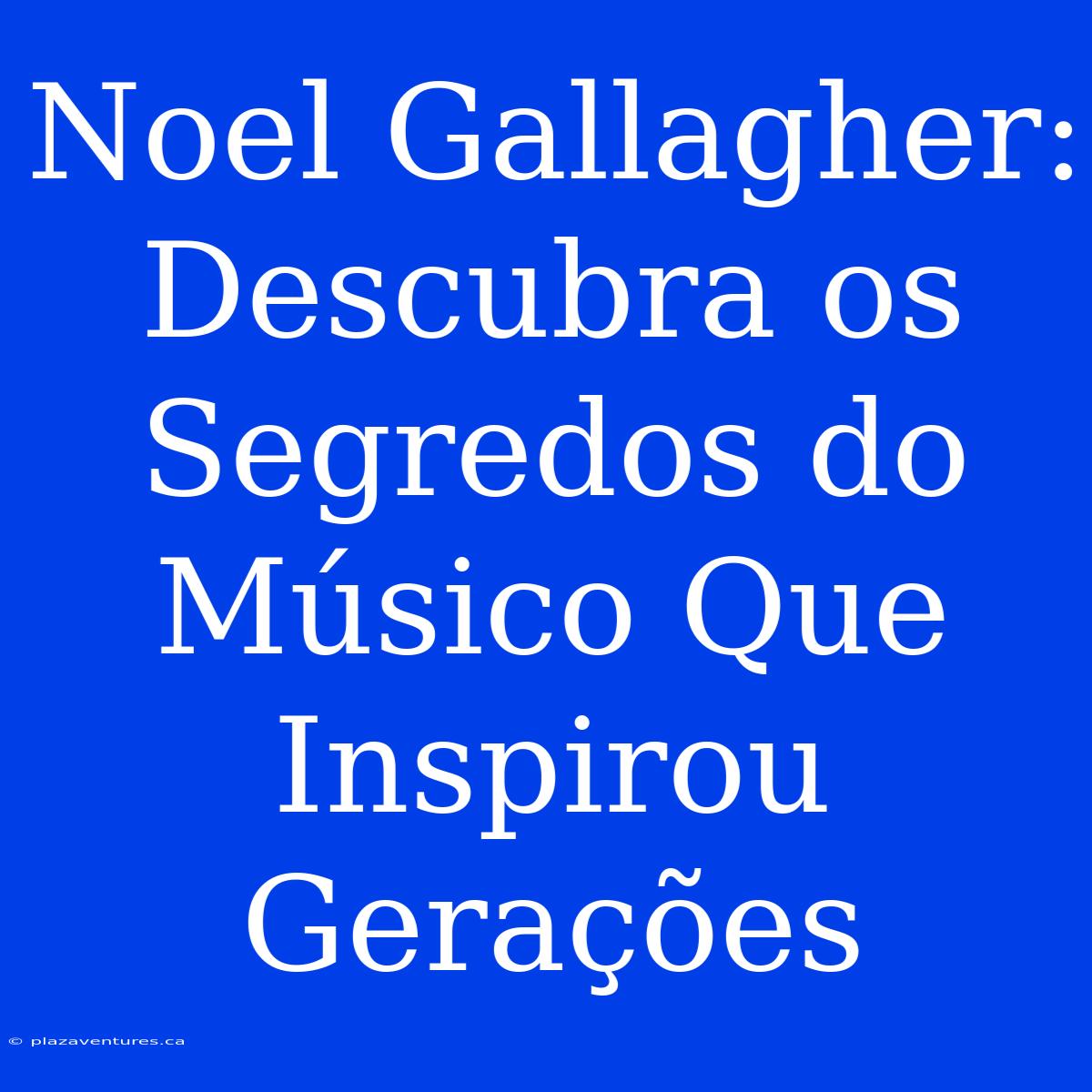 Noel Gallagher: Descubra Os Segredos Do Músico Que Inspirou Gerações