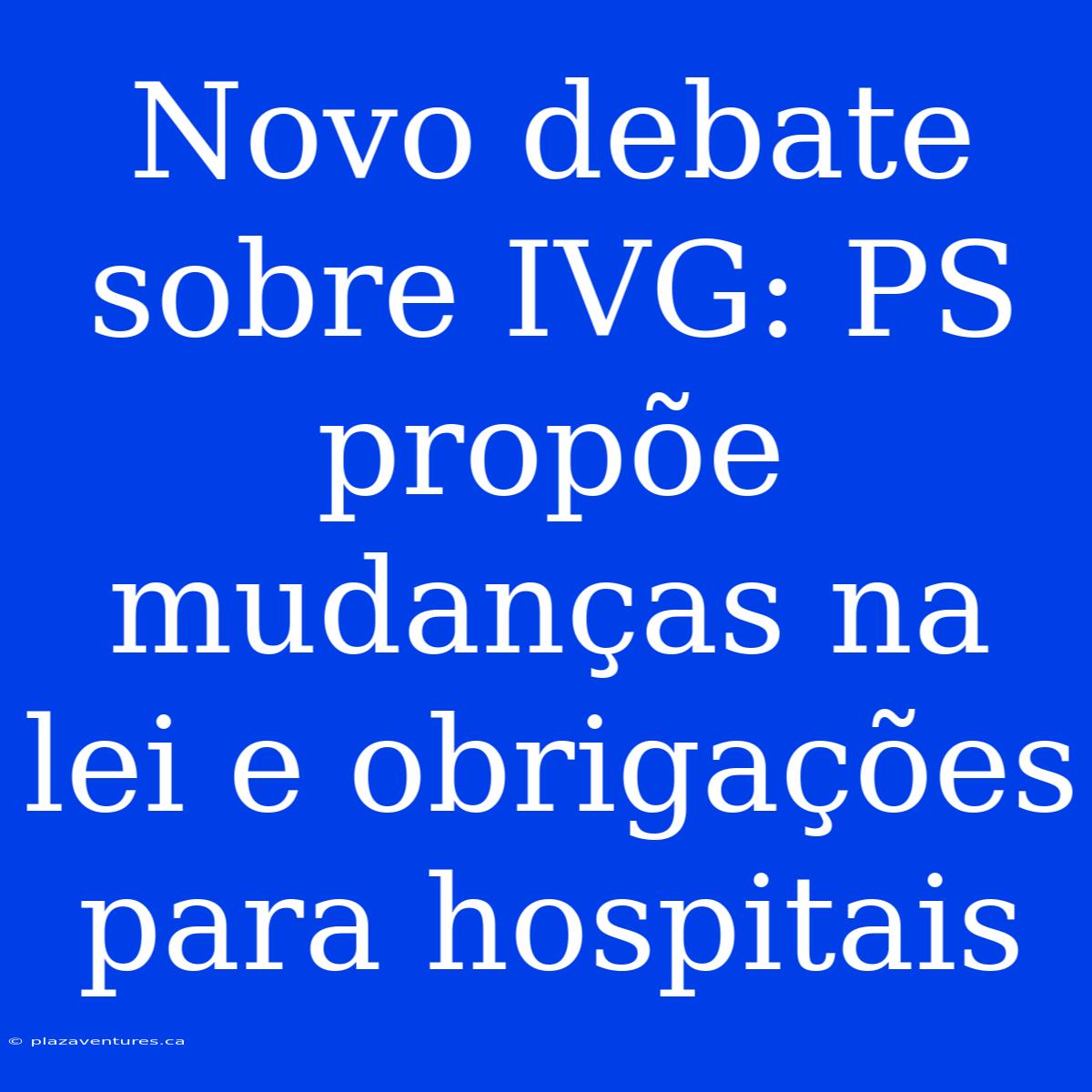 Novo Debate Sobre IVG: PS Propõe Mudanças Na Lei E Obrigações Para Hospitais